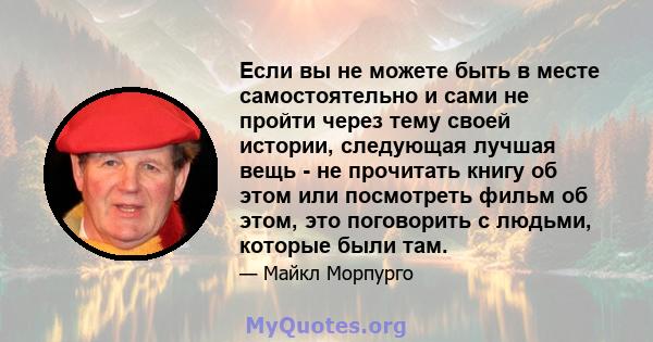 Если вы не можете быть в месте самостоятельно и сами не пройти через тему своей истории, следующая лучшая вещь - не прочитать книгу об этом или посмотреть фильм об этом, это поговорить с людьми, которые были там.