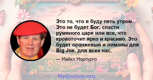 Это то, что я буду петь утром. Это не будет Бог, спасти румяного царя или все, что кровоточит ярко и красиво. Это будет оранжевый и лимоны для Big Joe, для всех нас.