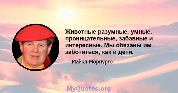 Животные разумные, умные, проницательные, забавные и интересные. Мы обязаны им заботиться, как и дети.