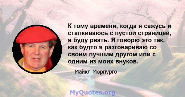 К тому времени, когда я сажусь и сталкиваюсь с пустой страницей, я буду рвать. Я говорю это так, как будто я разговариваю со своим лучшим другом или с одним из моих внуков.