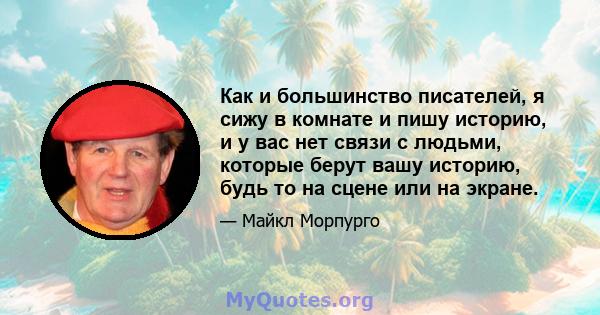 Как и большинство писателей, я сижу в комнате и пишу историю, и у вас нет связи с людьми, которые берут вашу историю, будь то на сцене или на экране.