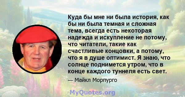 Куда бы мне ни была история, как бы ни была темная и сложная тема, всегда есть некоторая надежда и искупление не потому, что читатели, такие как счастливые концовки, а потому, что я в душе оптимист. Я знаю, что солнце