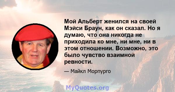 Мой Альберт женился на своей Мэйси Браун, как он сказал. Но я думаю, что она никогда не приходила ко мне, ни мне, ни в этом отношении. Возможно, это было чувство взаимной ревности.