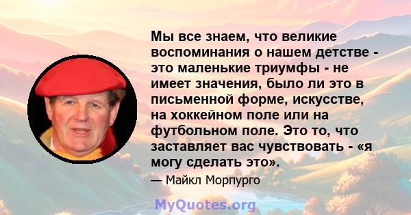 Мы все знаем, что великие воспоминания о нашем детстве - это маленькие триумфы - не имеет значения, было ли это в письменной форме, искусстве, на хоккейном поле или на футбольном поле. Это то, что заставляет вас