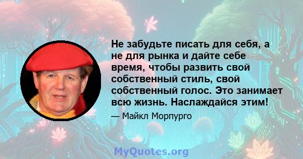 Не забудьте писать для себя, а не для рынка и дайте себе время, чтобы развить свой собственный стиль, свой собственный голос. Это занимает всю жизнь. Наслаждайся этим!