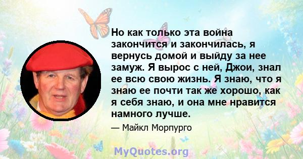 Но как только эта война закончится и закончилась, я вернусь домой и выйду за нее замуж. Я вырос с ней, Джои, знал ее всю свою жизнь. Я знаю, что я знаю ее почти так же хорошо, как я себя знаю, и она мне нравится намного 