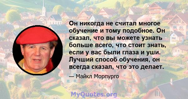 Он никогда не считал многое обучение и тому подобное. Он сказал, что вы можете узнать больше всего, что стоит знать, если у вас были глаза и уши. Лучший способ обучения, он всегда сказал, что это делает.