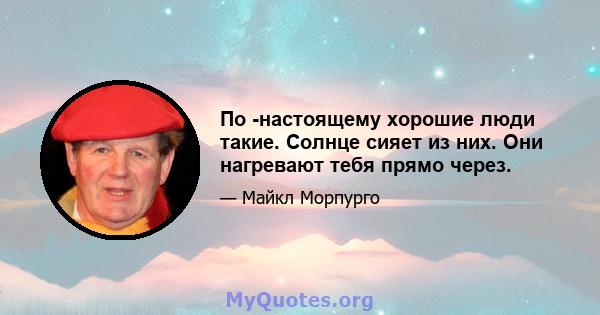 По -настоящему хорошие люди такие. Солнце сияет из них. Они нагревают тебя прямо через.