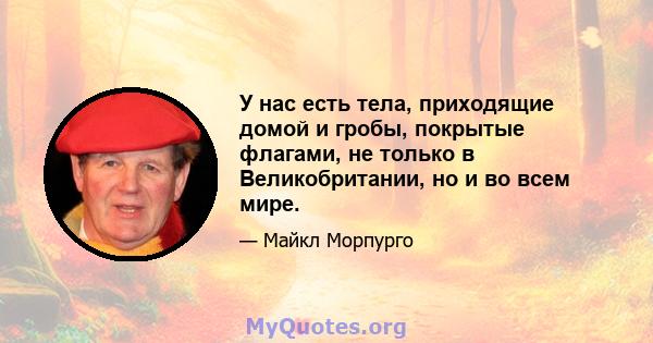 У нас есть тела, приходящие домой и гробы, покрытые флагами, не только в Великобритании, но и во всем мире.