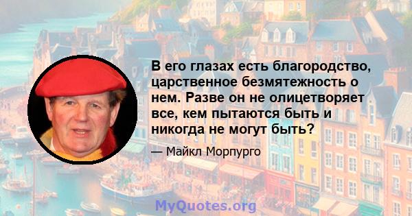 В его глазах есть благородство, царственное безмятежность о нем. Разве он не олицетворяет все, кем пытаются быть и никогда не могут быть?