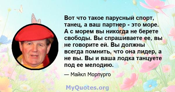 Вот что такое парусный спорт, танец, а ваш партнер - это море. А с морем вы никогда не берете свободы. Вы спрашиваете ее, вы не говорите ей. Вы должны всегда помнить, что она лидер, а не вы. Вы и ваша лодка танцуете под 