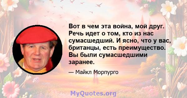 Вот в чем эта война, мой друг. Речь идет о том, кто из нас сумасшедший. И ясно, что у вас, британцы, есть преимущество. Вы были сумасшедшими заранее.