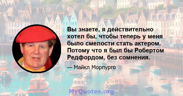 Вы знаете, я действительно хотел бы, чтобы теперь у меня было смелости стать актером. Потому что я был бы Робертом Редфордом, без сомнения.