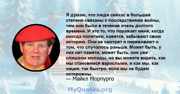 Я думаю, что люди сейчас в большей степени связаны с последствиями войны, чем они были в течение очень долгого времени. И это то, что поражает меня, когда иногда политики, кажется, забывают свою историю. Они не смотрят