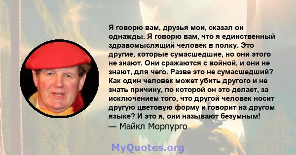 Я говорю вам, друзья мои, сказал он однажды. Я говорю вам, что я единственный здравомыслящий человек в полку. Это другие, которые сумасшедшие, но они этого не знают. Они сражаются с войной, и они не знают, для чего.