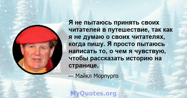 Я не пытаюсь принять своих читателей в путешествие, так как я не думаю о своих читателях, когда пишу. Я просто пытаюсь написать то, о чем я чувствую, чтобы рассказать историю на странице.