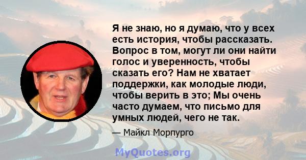 Я не знаю, но я думаю, что у всех есть история, чтобы рассказать. Вопрос в том, могут ли они найти голос и уверенность, чтобы сказать его? Нам не хватает поддержки, как молодые люди, чтобы верить в это; Мы очень часто