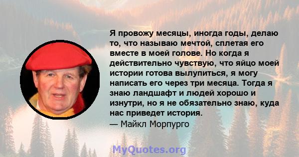 Я провожу месяцы, иногда годы, делаю то, что называю мечтой, сплетая его вместе в моей голове. Но когда я действительно чувствую, что яйцо моей истории готова вылупиться, я могу написать его через три месяца. Тогда я