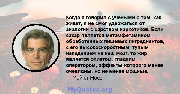 Когда я говорил с учеными о том, как живет, я не смог удержаться от аналогии с царством наркотиков. Если сахар является метамфетамином обработанных пищевых ингредиентов, с его высокоскоростным, тупым нападением на наш