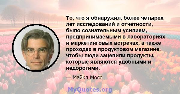 То, что я обнаружил, более четырех лет исследований и отчетности, было сознательным усилием, предпринимаемыми в лабораториях и маркетинговых встречах, а также проходах в продуктовом магазине, чтобы люди зацепили