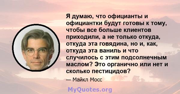 Я думаю, что официанты и официантки будут готовы к тому, чтобы все больше клиентов приходили, а не только откуда, откуда эта говядина, но и, как, откуда эта ваниль и что случилось с этим подсолнечным маслом? Это