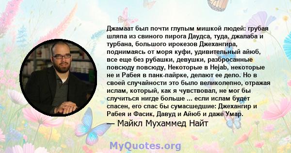 Джамаат был почти глупым мишкой людей: грубая шляпа из свиного пирога Даудса, туда, джалаба и турбана, большого ирокезов Джехангира, поднимаясь от моря куфи, удивительный айюб, все еще без рубашки, девушки, разбросанные 