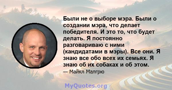 Были не о выборе мэра. Были о создании мэра, что делает победителя. И это то, что будет делать. Я постоянно разговариваю с ними (кандидатами в мэры). Все они. Я знаю все обо всех их семьях. Я знаю об их собаках и об