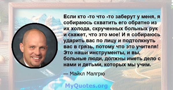 Если кто -то что -то заберут у меня, я собираюсь схватить его обратно из их холода, скрученных больных рук и скажет, что это мое! И я собираюсь ударить вас по лицу и подтолкнуть вас в грязь, потому что это учителя! Это