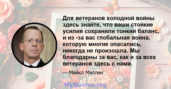 Для ветеранов холодной войны здесь знайте, что ваши стойкие усилия сохранили тонкий баланс, и из -за вас глобальная война, которую многие опасались, никогда не произошла. Мы благодарны за вас, как и за всех ветеранов