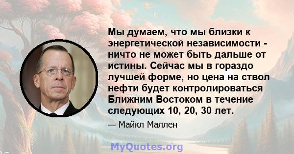 Мы думаем, что мы близки к энергетической независимости - ничто не может быть дальше от истины. Сейчас мы в гораздо лучшей форме, но цена на ствол нефти будет контролироваться Ближним Востоком в течение следующих 10,