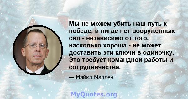 Мы не можем убить наш путь к победе, и нигде нет вооруженных сил - независимо от того, насколько хороша - не может доставить эти ключи в одиночку. Это требует командной работы и сотрудничества.