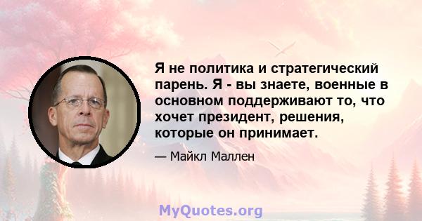 Я не политика и стратегический парень. Я - вы знаете, военные в основном поддерживают то, что хочет президент, решения, которые он принимает.