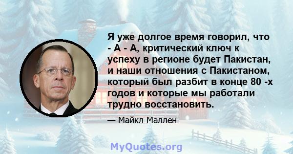 Я уже долгое время говорил, что - A - A, критический ключ к успеху в регионе будет Пакистан, и наши отношения с Пакистаном, который был разбит в конце 80 -х годов и которые мы работали трудно восстановить.