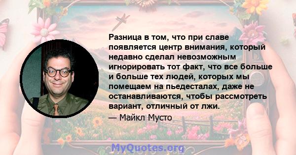 Разница в том, что при славе появляется центр внимания, который недавно сделал невозможным игнорировать тот факт, что все больше и больше тех людей, которых мы помещаем на пьедесталах, даже не останавливаются, чтобы