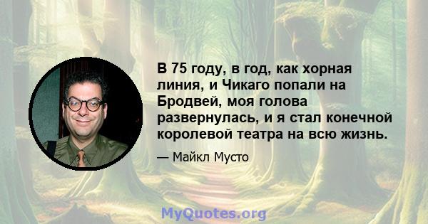 В 75 году, в год, как хорная линия, и Чикаго попали на Бродвей, моя голова развернулась, и я стал конечной королевой театра на всю жизнь.