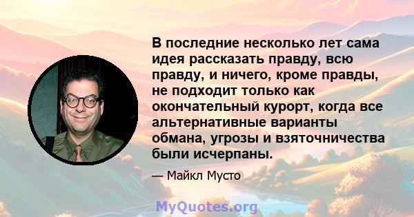 В последние несколько лет сама идея рассказать правду, всю правду, и ничего, кроме правды, не подходит только как окончательный курорт, когда все альтернативные варианты обмана, угрозы и взяточничества были исчерпаны.