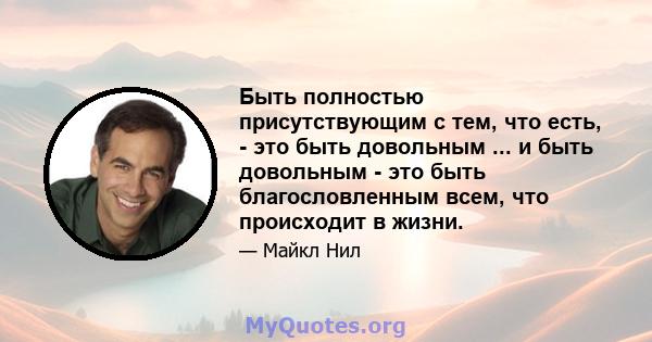 Быть полностью присутствующим с тем, что есть, - это быть довольным ... и быть довольным - это быть благословленным всем, что происходит в жизни.