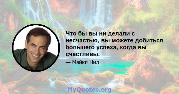 Что бы вы ни делали с несчастью, вы можете добиться большего успеха, когда вы счастливы.