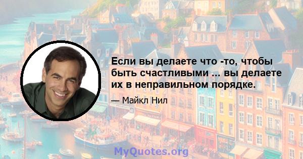 Если вы делаете что -то, чтобы быть счастливыми ... вы делаете их в неправильном порядке.