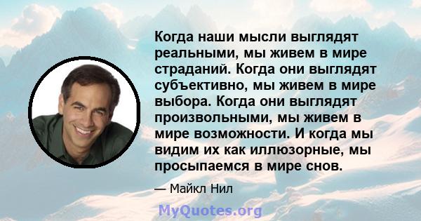 Когда наши мысли выглядят реальными, мы живем в мире страданий. Когда они выглядят субъективно, мы живем в мире выбора. Когда они выглядят произвольными, мы живем в мире возможности. И когда мы видим их как иллюзорные,