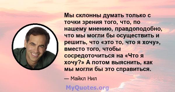 Мы склонны думать только с точки зрения того, что, по нашему мнению, правдоподобно, что мы могли бы осуществить и решить, что «это то, что я хочу», вместо того, чтобы сосредоточиться на «Что я хочу?» А потом выяснить,