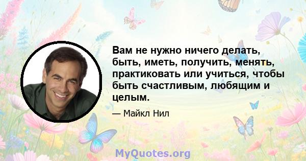 Вам не нужно ничего делать, быть, иметь, получить, менять, практиковать или учиться, чтобы быть счастливым, любящим и целым.