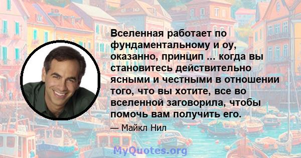 Вселенная работает по фундаментальному и оу, оказанно, принцип ... когда вы становитесь действительно ясными и честными в отношении того, что вы хотите, все во вселенной заговорила, чтобы помочь вам получить его.