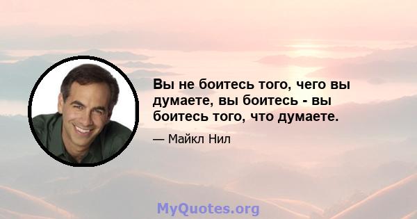 Вы не боитесь того, чего вы думаете, вы боитесь - вы боитесь того, что думаете.