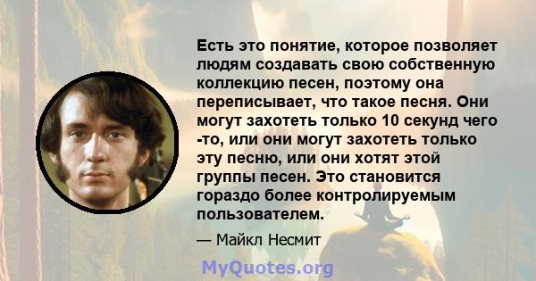 Есть это понятие, которое позволяет людям создавать свою собственную коллекцию песен, поэтому она переписывает, что такое песня. Они могут захотеть только 10 секунд чего -то, или они могут захотеть только эту песню, или 