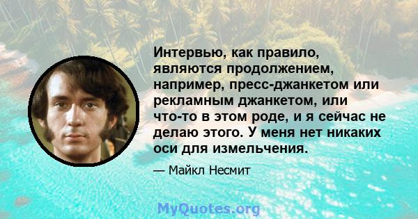 Интервью, как правило, являются продолжением, например, пресс-джанкетом или рекламным джанкетом, или что-то в этом роде, и я сейчас не делаю этого. У меня нет никаких оси для измельчения.