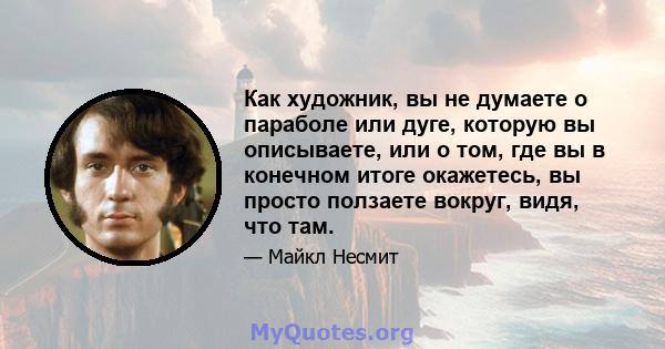 Как художник, вы не думаете о параболе или дуге, которую вы описываете, или о том, где вы в конечном итоге окажетесь, вы просто ползаете вокруг, видя, что там.