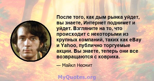 После того, как дым рынка уйдет, вы знаете, Интернет поднимет и уйдет. Взгляните на то, что происходит с некоторыми из крупных компаний, таких как eBay и Yahoo, публично торгуемые акции. Вы знаете, теперь они все