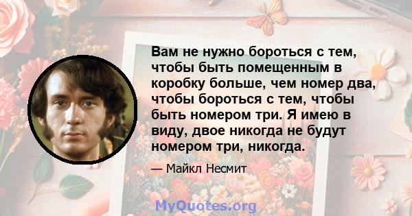 Вам не нужно бороться с тем, чтобы быть помещенным в коробку больше, чем номер два, чтобы бороться с тем, чтобы быть номером три. Я имею в виду, двое никогда не будут номером три, никогда.