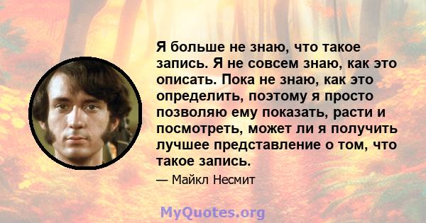 Я больше не знаю, что такое запись. Я не совсем знаю, как это описать. Пока не знаю, как это определить, поэтому я просто позволяю ему показать, расти и посмотреть, может ли я получить лучшее представление о том, что